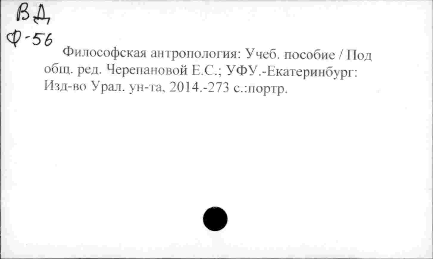 ﻿<$'56
Философская антропология: Учеб, пособие / Под общ. ред. Черепановой Е.С.; УФУ.-Екатеринбург: Изд-во Урал, ун-та. 2014.-273 с.:портр.